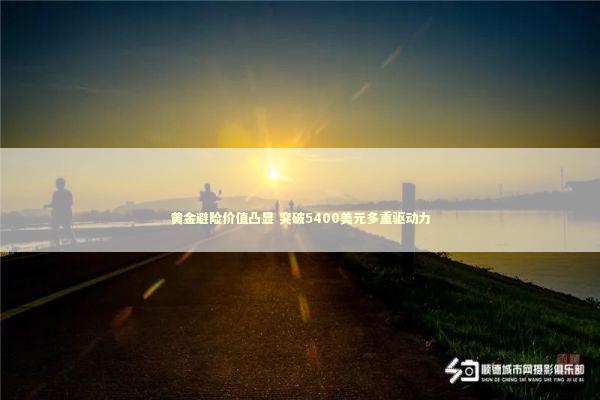 黄金避险价值凸显 突破5400美元多重驱动力 新闻