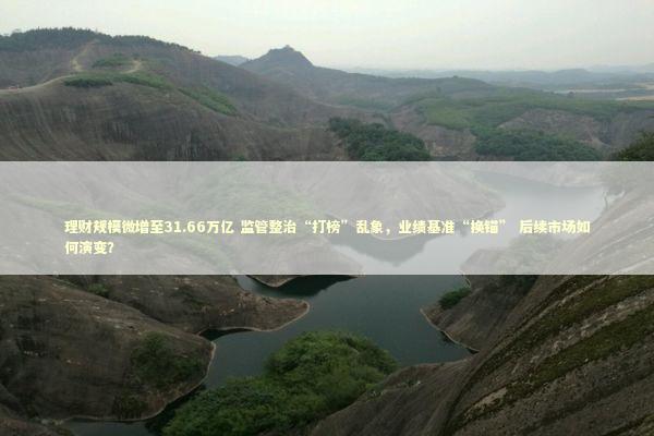 理财规模微增至31.66万亿 监管整治“打榜”乱象，业绩基准“换锚” 后续市场如何演变？ 新闻