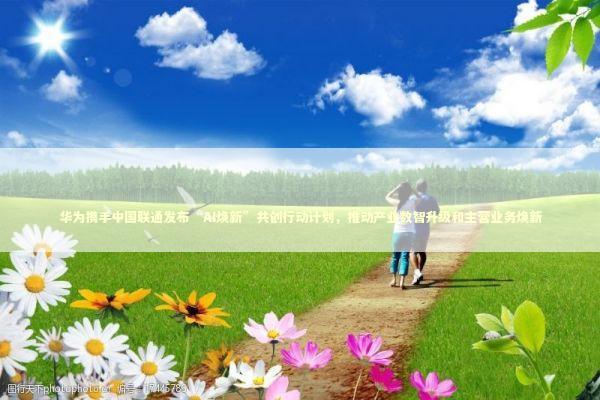 华为携手中国联通发布“AI焕新”共创行动计划，推动产业数智升级和主营业务焕新 新闻