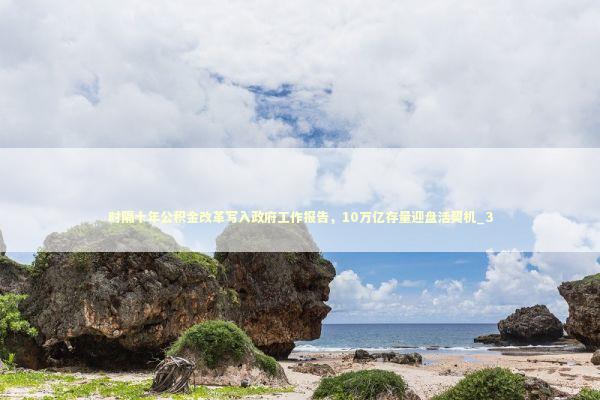 时隔十年公积金改革写入政府工作报告，10万亿存量迎盘活契机_3 新闻