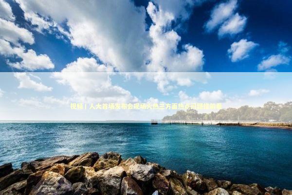 视频丨人大首场发布会现场火热三方面热点问题提前看 新闻