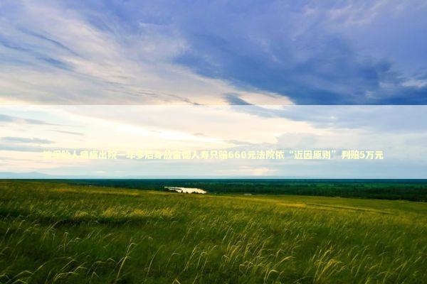 被保险人瘫痪出院一年多后身故富德人寿只赔660元法院依“近因原则”判赔5万元 新闻