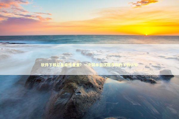 软件下载总是麻烦重重？一次简单尝试颠覆你的下载认知 新闻