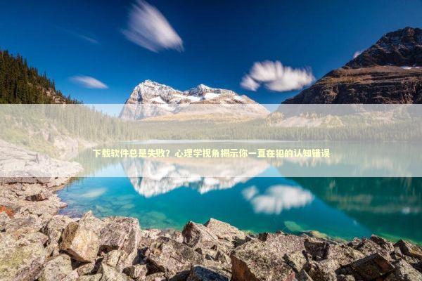 下载软件总是失败？心理学视角揭示你一直在犯的认知错误 IT技术