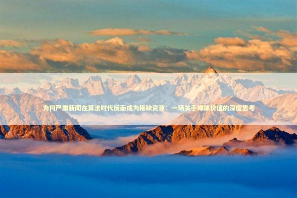 为何严肃新闻在算法时代反而成为稀缺资源：一场关于媒体价值的深度思考 新闻